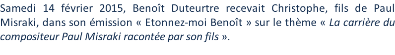 Samedi 14 février 2015, Benoît Duteurtre recevait Christophe, fils de Paul Misraki, dans son émission « Etonnez-moi Benoît » sur le thème « La carrière du compositeur Paul Misraki racontée par son fils ».